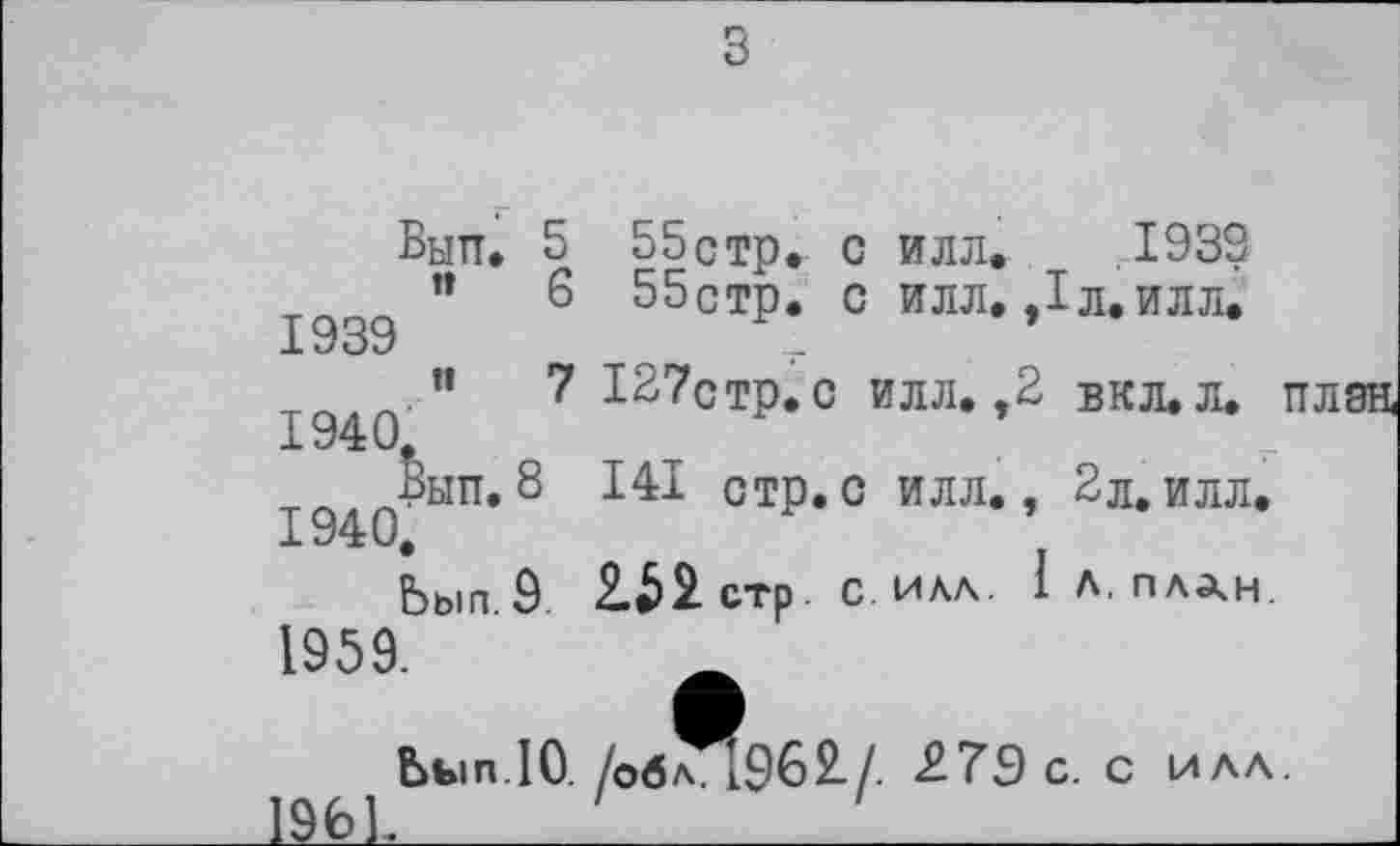 ﻿Вып. ■ n
1939
н
1940.
Вып. 8
1940.
Ьып. 9.
6
7
55стр. с илл. .1939 55стр. с илл. ,1л.илл.
127стр. с илл. ,2 вкл.л. план,
141 стр.с илл., 2л.илл.
2.52 стр с. ИЛА. I Л, пл^н.
1959.
Ьып.10. /об^19б2/. 27Э с. с илл.
196L________________________________